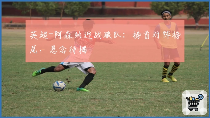 英超-阿森纳迎战狼队：榜首对阵榜尾，悬念待揭