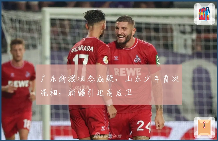 广东新援状态成疑，山东少年首次亮相，新疆引进高后卫