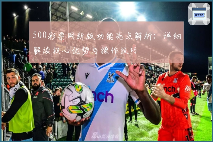 500彩票网新版功能亮点解析：详细解读核心优势与操作技巧