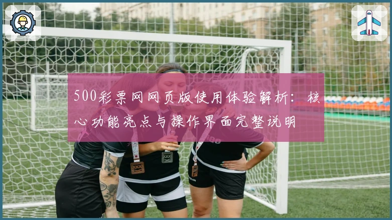 500彩票网网页版使用体验解析：核心功能亮点与操作界面完整说明