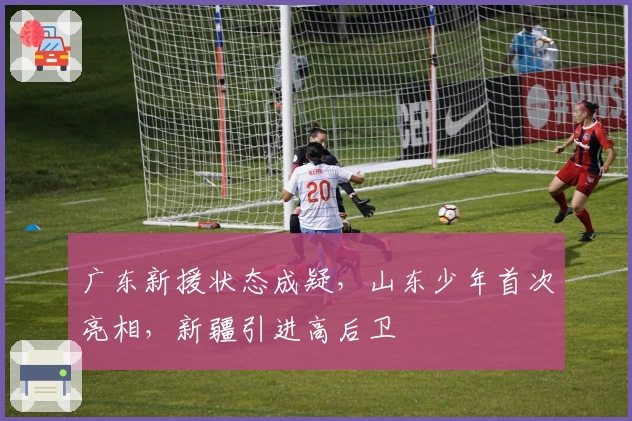 广东新援状态成疑，山东少年首次亮相，新疆引进高后卫