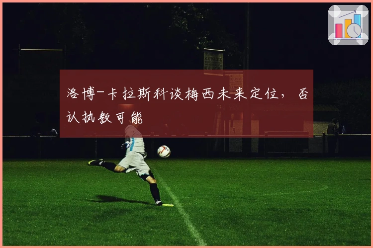 洛博-卡拉斯科谈梅西未来定位，否认执教可能