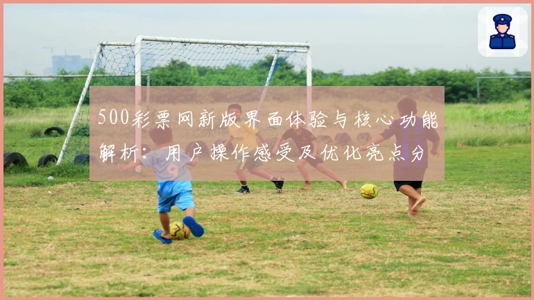 500彩票网新版界面体验与核心功能解析：用户操作感受及优化亮点分析