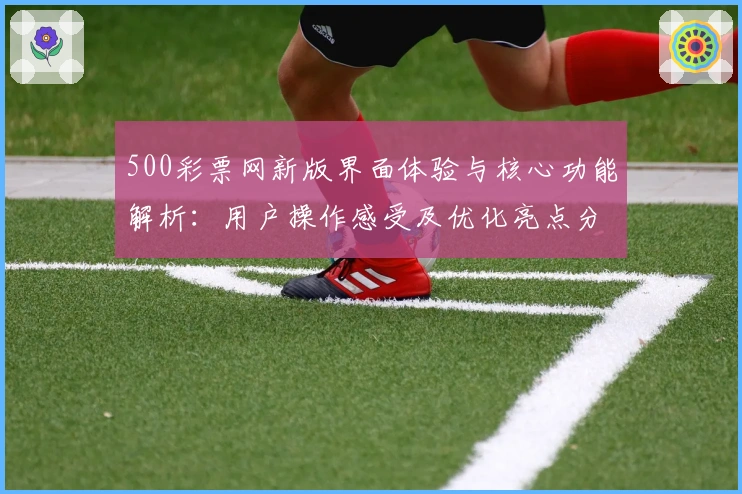 500彩票网新版界面体验与核心功能解析:用户操作感受及优化亮点分析