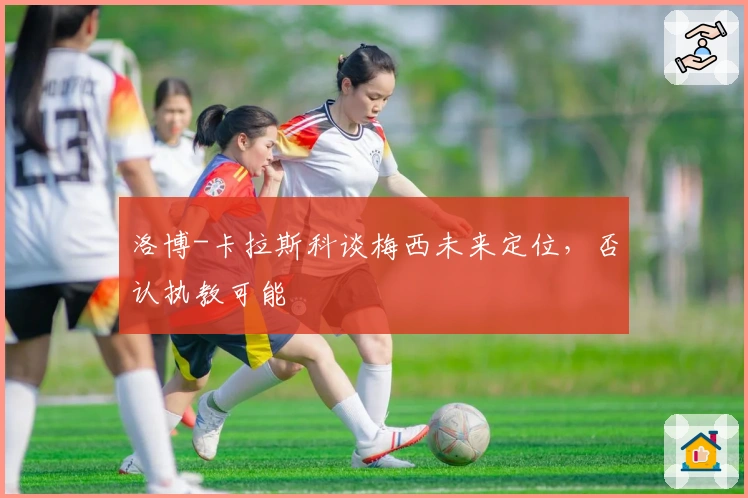 洛博-卡拉斯科谈梅西未来定位，否认执教可能